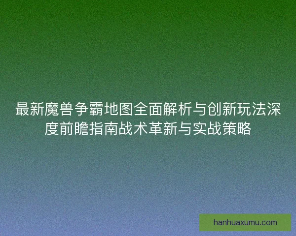 最新魔兽争霸地图全面解析与创新玩法深度前瞻指南战术革新与实战策略