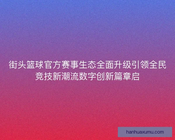 街头篮球官方赛事生态全面升级引领全民竞技新潮流数字创新篇章启