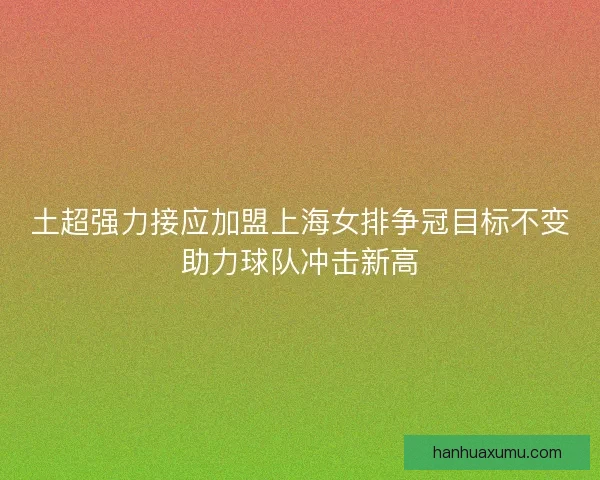 土超强力接应加盟上海女排争冠目标不变助力球队冲击新高