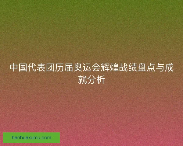 中国代表团历届奥运会辉煌战绩盘点与成就分析