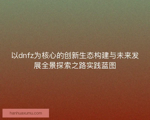 以dnfz为核心的创新生态构建与未来发展全景探索之路实践蓝图