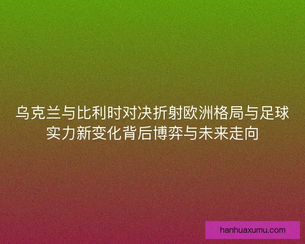 乌克兰与比利时对决折射欧洲格局与足球实力新变化背后博弈与未来走向