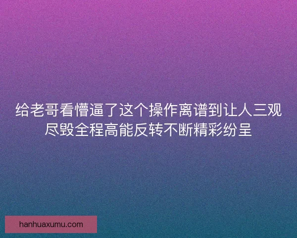 给老哥看懵逼了这个操作离谱到让人三观尽毁全程高能反转不断精彩纷呈