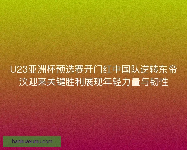 U23亚洲杯预选赛开门红中国队逆转东帝汶迎来关键胜利展现年轻力量与韧性