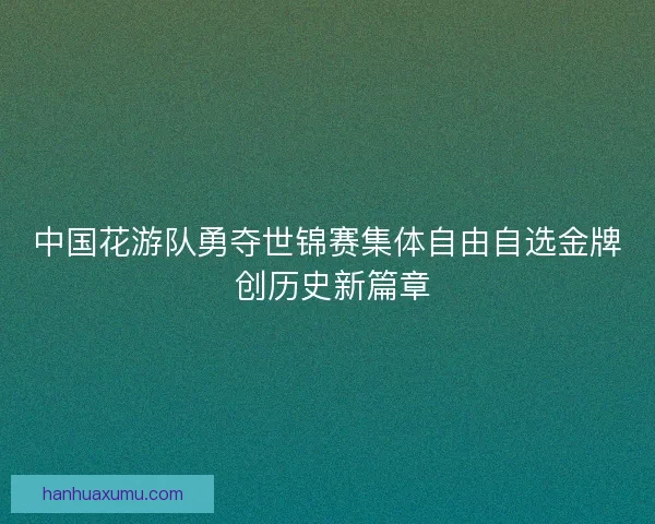 中国花游队勇夺世锦赛集体自由自选金牌 创历史新篇章