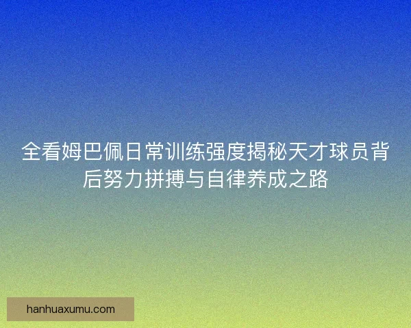 全看姆巴佩日常训练强度揭秘天才球员背后努力拼搏与自律养成之路