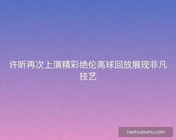 许昕再次上演精彩绝伦高球回放展现非凡技艺